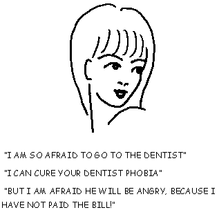 "I AM SO AFRAID TO GO TO THE DENTIST" -
"I CAN CURE YOUR DENTIST PHOBIA" -
"BUT I AM AFRAID HE WILL BE ANGRY, BECAUSE I HAVE NOT PAID THE BILL!"
